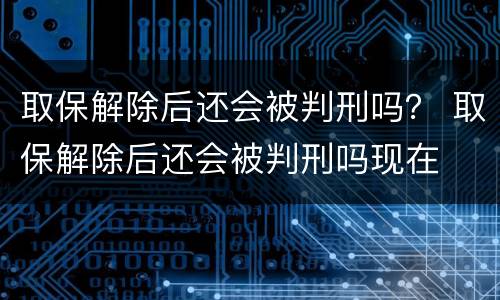 取保解除后还会被判刑吗？ 取保解除后还会被判刑吗现在