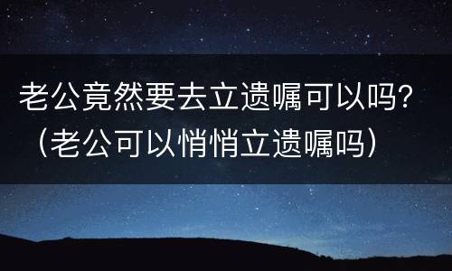 老公竟然要去立遗嘱可以吗？（老公可以悄悄立遗嘱吗）