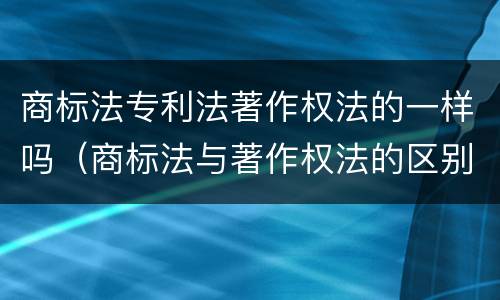 商标法专利法著作权法的一样吗（商标法与著作权法的区别）