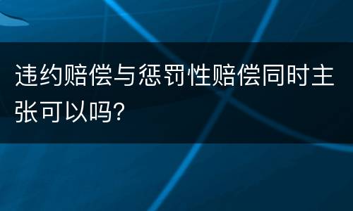 违约赔偿与惩罚性赔偿同时主张可以吗？