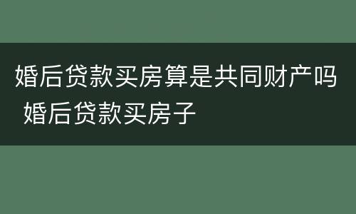 婚后贷款买房算是共同财产吗 婚后贷款买房子