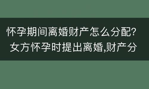 怀孕期间离婚财产怎么分配？ 女方怀孕时提出离婚,财产分配