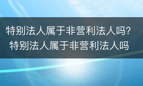 特别法人属于非营利法人吗？ 特别法人属于非营利法人吗