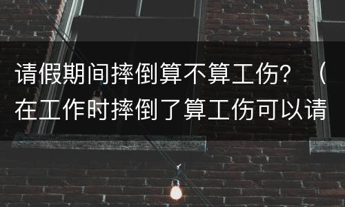 请假期间摔倒算不算工伤？（在工作时摔倒了算工伤可以请假吗）