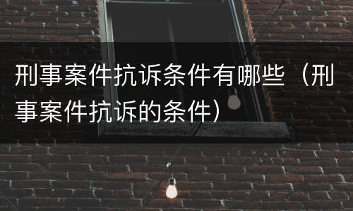 刑事案件抗诉条件有哪些（刑事案件抗诉的条件）