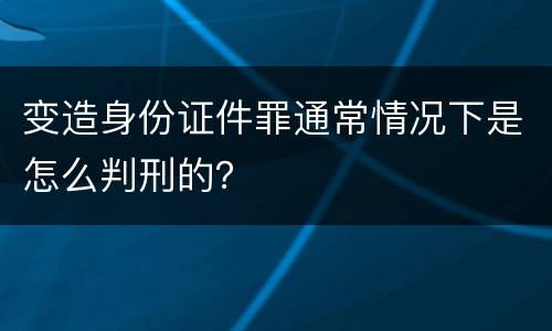 变造身份证件罪通常情况下是怎么判刑的？