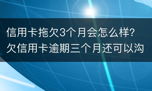 信用卡拖欠3个月会怎么样？ 欠信用卡逾期三个月还可以沟通嘛