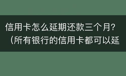 信用卡怎么延期还款三个月？（所有银行的信用卡都可以延期三天还款吗）