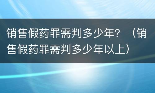 销售假药罪需判多少年？（销售假药罪需判多少年以上）