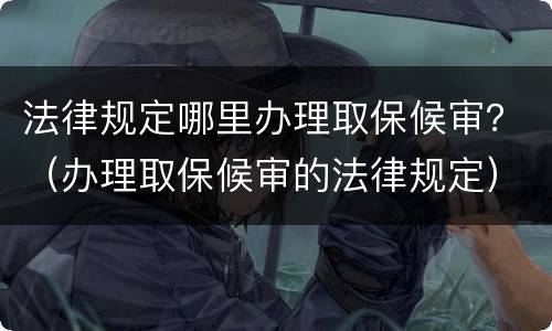 法律规定哪里办理取保候审？（办理取保候审的法律规定）