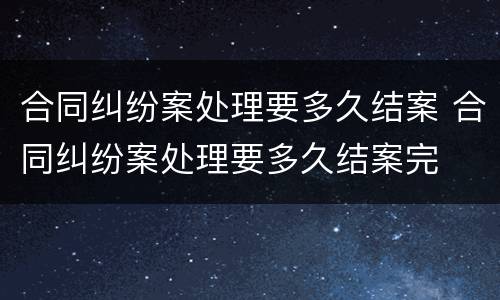 合同纠纷案处理要多久结案 合同纠纷案处理要多久结案完