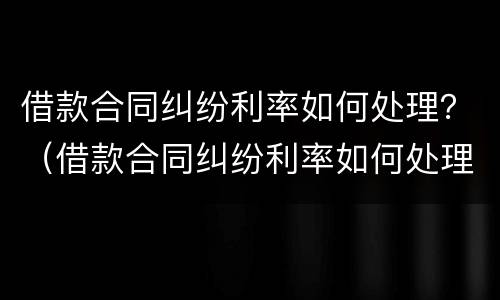 借款合同纠纷利率如何处理？（借款合同纠纷利率如何处理好）