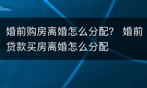 婚前购房离婚怎么分配？ 婚前贷款买房离婚怎么分配