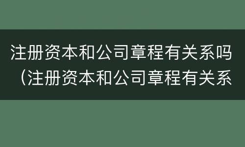 注册资本和公司章程有关系吗（注册资本和公司章程有关系吗怎么查）