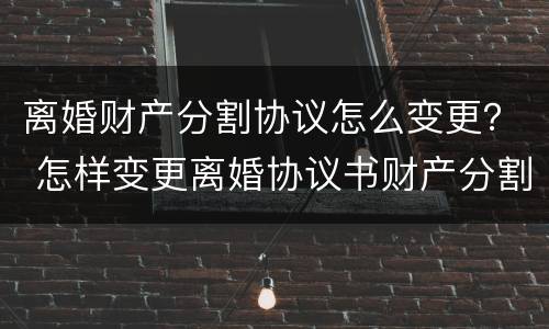 离婚财产分割协议怎么变更？ 怎样变更离婚协议书财产分割
