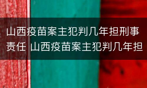 山西疫苗案主犯判几年担刑事责任 山西疫苗案主犯判几年担刑事责任