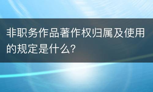 非职务作品著作权归属及使用的规定是什么？