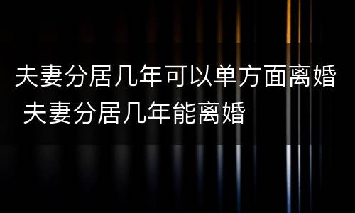 夫妻分居几年可以单方面离婚 夫妻分居几年能离婚