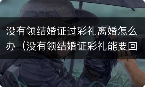没有领结婚证过彩礼离婚怎么办（没有领结婚证彩礼能要回来吗）