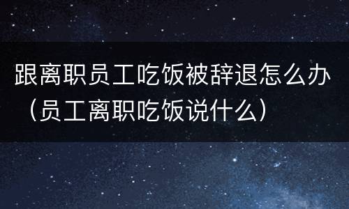 跟离职员工吃饭被辞退怎么办（员工离职吃饭说什么）