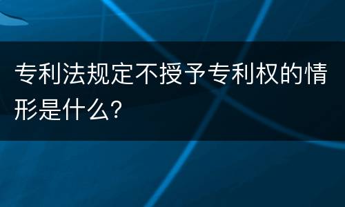专利法规定不授予专利权的情形是什么？