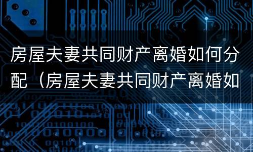 房屋夫妻共同财产离婚如何分配（房屋夫妻共同财产离婚如何分配的）
