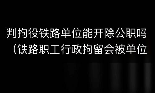 判拘役铁路单位能开除公职吗（铁路职工行政拘留会被单位开除吗）