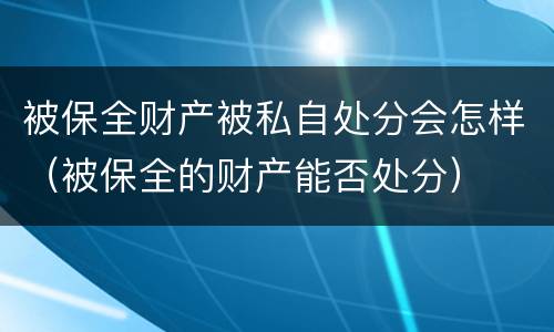 被保全财产被私自处分会怎样（被保全的财产能否处分）
