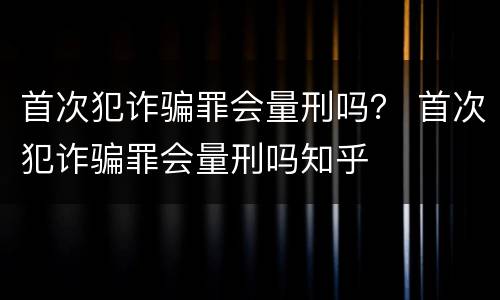 首次犯诈骗罪会量刑吗？ 首次犯诈骗罪会量刑吗知乎