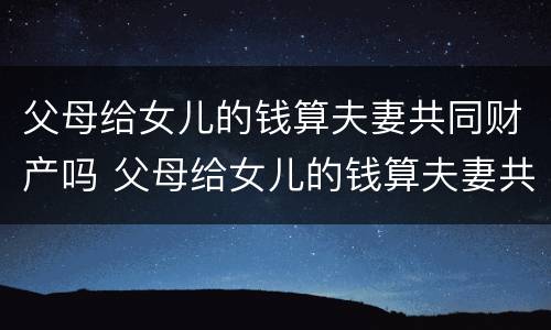 父母给女儿的钱算夫妻共同财产吗 父母给女儿的钱算夫妻共同财产吗怎么算