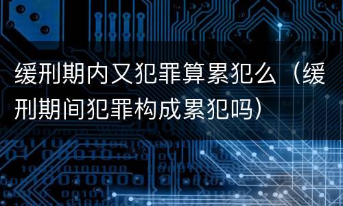 缓刑期内又犯罪算累犯么（缓刑期间犯罪构成累犯吗）