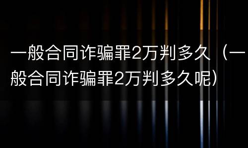 一般合同诈骗罪2万判多久（一般合同诈骗罪2万判多久呢）