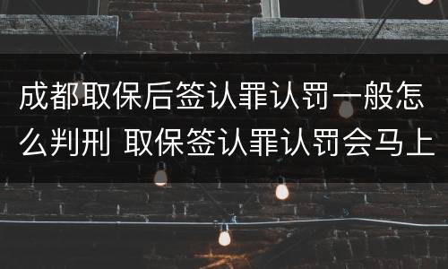 成都取保后签认罪认罚一般怎么判刑 取保签认罪认罚会马上逮捕吗