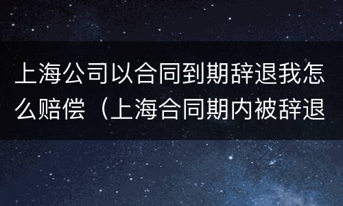 上海公司以合同到期辞退我怎么赔偿（上海合同期内被辞退赔偿工资标准）