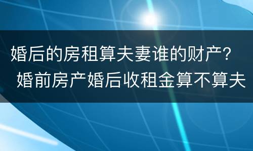 婚后的房租算夫妻谁的财产？ 婚前房产婚后收租金算不算夫妻共同财产