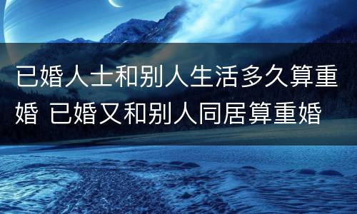 已婚人士和别人生活多久算重婚 已婚又和别人同居算重婚