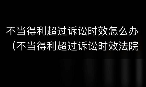 不当得利超过诉讼时效怎么办（不当得利超过诉讼时效法院受理吗）