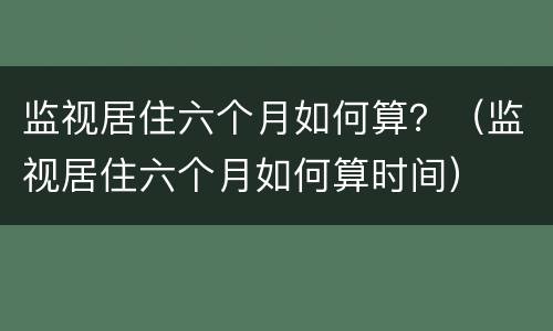 监视居住六个月如何算？（监视居住六个月如何算时间）