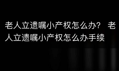 老人立遗嘱小产权怎么办？ 老人立遗嘱小产权怎么办手续