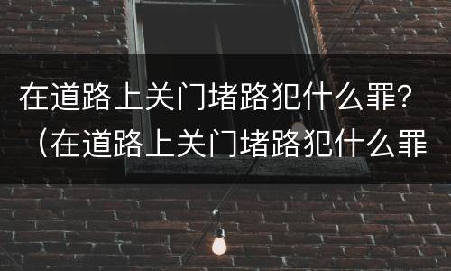 在道路上关门堵路犯什么罪？（在道路上关门堵路犯什么罪呢）