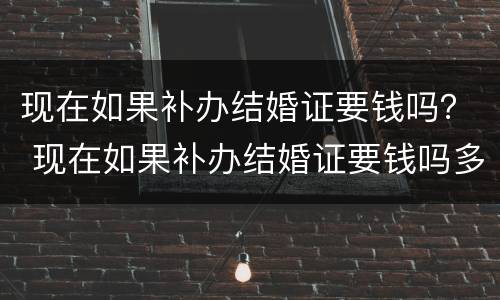 现在如果补办结婚证要钱吗？ 现在如果补办结婚证要钱吗多少钱