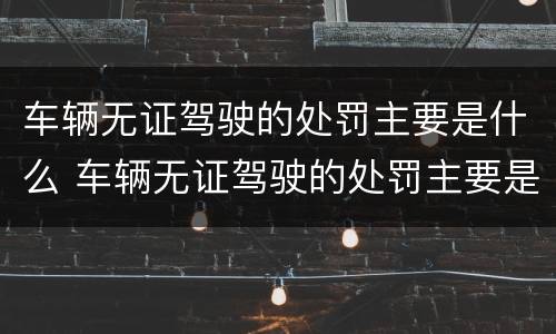 车辆无证驾驶的处罚主要是什么 车辆无证驾驶的处罚主要是什么内容