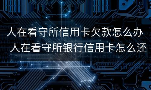人在看守所信用卡欠款怎么办 人在看守所银行信用卡怎么还