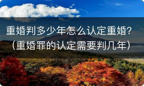 重婚判多少年怎么认定重婚？（重婚罪的认定需要判几年）