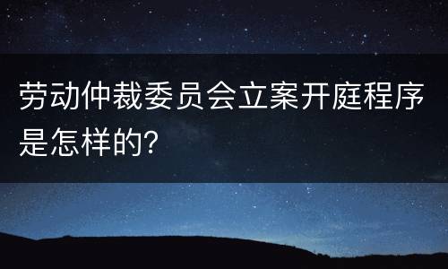 劳动仲裁委员会立案开庭程序是怎样的？