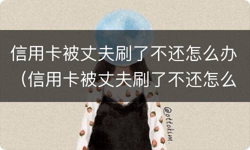 信用卡被丈夫刷了不还怎么办（信用卡被丈夫刷了不还怎么办呀）