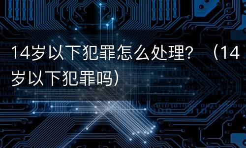 14岁以下犯罪怎么处理？（14岁以下犯罪吗）