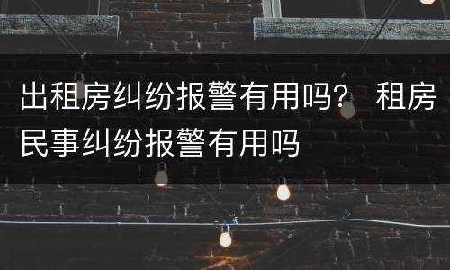 出租房纠纷报警有用吗？ 租房民事纠纷报警有用吗