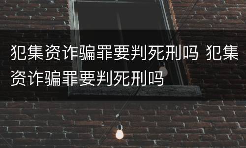 犯集资诈骗罪要判死刑吗 犯集资诈骗罪要判死刑吗