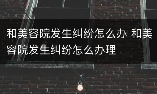 和美容院发生纠纷怎么办 和美容院发生纠纷怎么办理